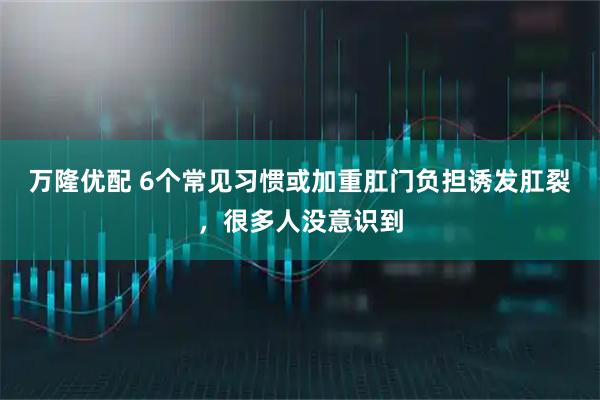 万隆优配 6个常见习惯或加重肛门负担诱发肛裂，很多人没意识到