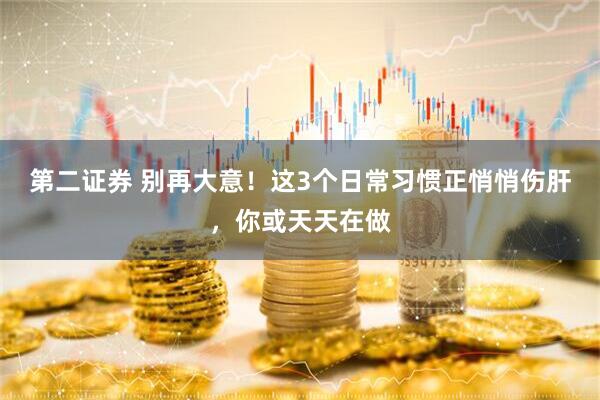 第二证券 别再大意！这3个日常习惯正悄悄伤肝，你或天天在做