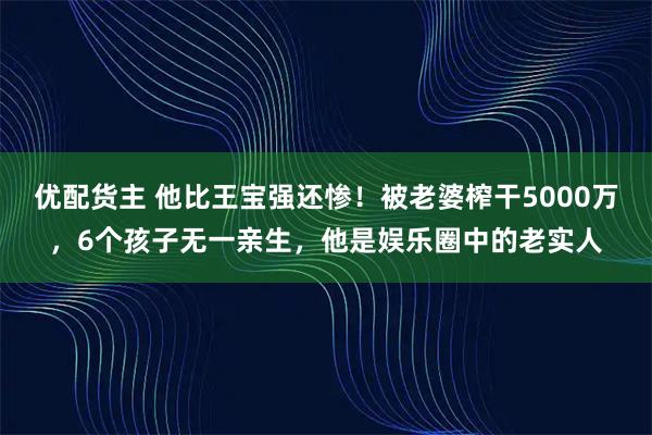 优配货主 他比王宝强还惨！被老婆榨干5000万，6个孩子无一亲生，他是娱乐圈中的老实人