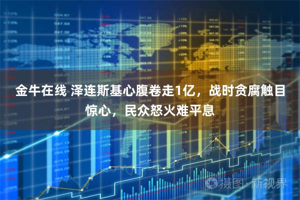 金牛在线 泽连斯基心腹卷走1亿，战时贪腐触目惊心，民众怒火难平息