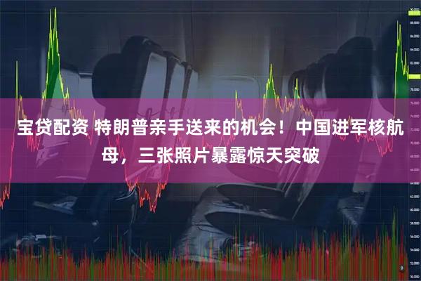 宝贷配资 特朗普亲手送来的机会！中国进军核航母，三张照片暴露惊天突破