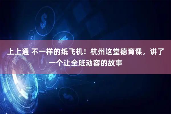上上通 不一样的纸飞机！杭州这堂德育课，讲了一个让全班动容的故事