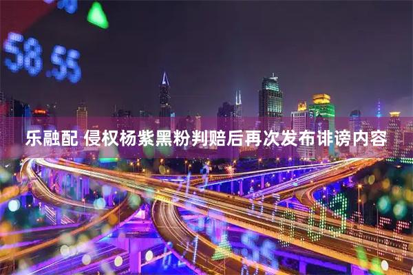 乐融配 侵权杨紫黑粉判赔后再次发布诽谤内容