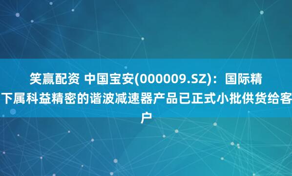 笑赢配资 中国宝安(000009.SZ)：国际精密下属科益精密的谐波减速器产品已正式小批供货给客户