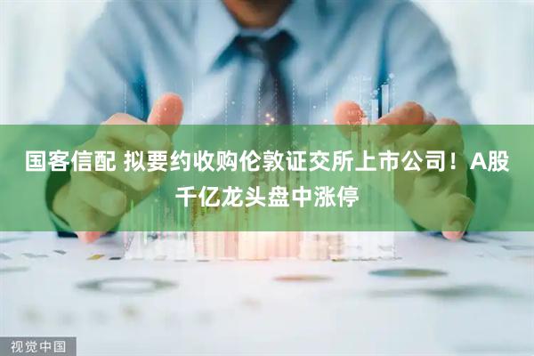 国客信配 拟要约收购伦敦证交所上市公司！A股千亿龙头盘中涨停