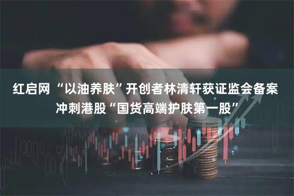 红启网 “以油养肤”开创者林清轩获证监会备案 冲刺港股“国货高端护肤第一股”