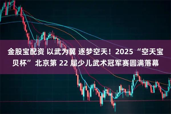 金股宝配资 以武为翼 逐梦空天！2025 “空天宝贝杯” 北京第 22 届少儿武术冠军赛圆满落幕