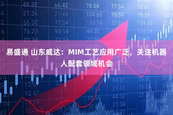 易盛通 山东威达：MIM工艺应用广泛，关注机器人配套领域机会