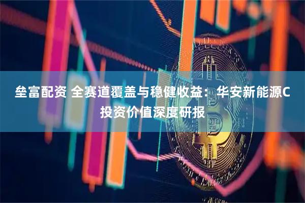 垒富配资 全赛道覆盖与稳健收益：华安新能源C投资价值深度研报