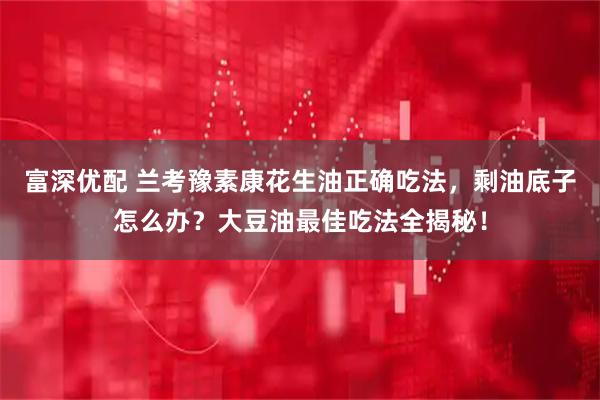 富深优配 兰考豫素康花生油正确吃法，剩油底子怎么办？大豆油最佳吃法全揭秘！