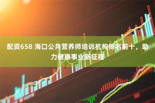 配资658 海口公共营养师培训机构排名前十，助力健康事业新征程