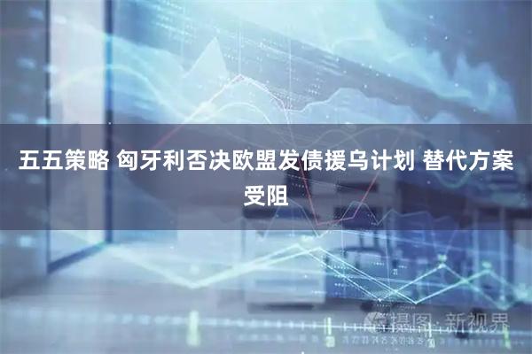 五五策略 匈牙利否决欧盟发债援乌计划 替代方案受阻