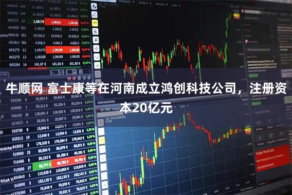 牛顺网 富士康等在河南成立鸿创科技公司，注册资本20亿元