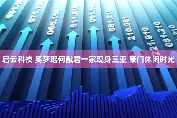 启云科技 奚梦瑶何猷君一家现身三亚 豪门休闲时光