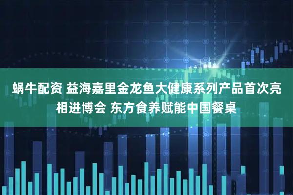 蜗牛配资 益海嘉里金龙鱼大健康系列产品首次亮相进博会 东方食养赋能中国餐桌