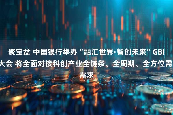 聚宝盆 中国银行举办“融汇世界·智创未来”GBIC大会 将全面对接科创产业全链条、全周期、全方位需求