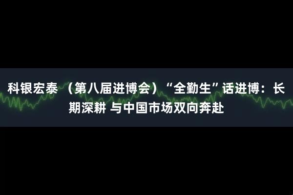 科银宏泰 （第八届进博会）“全勤生”话进博：长期深耕 与中国市场双向奔赴