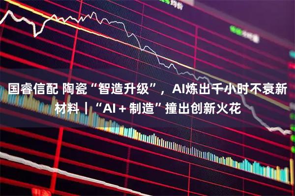 国睿信配 陶瓷“智造升级”,AI炼出千小时不衰新材料|“AI+制造”撞出创新火花