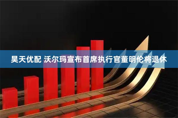 昊天优配 沃尔玛宣布首席执行官董明伦将退休