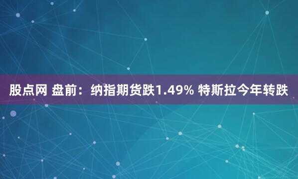 股点网 盘前：纳指期货跌1.49% 特斯拉今年转跌