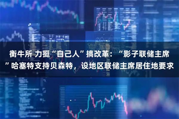 衡牛所 力挺“自己人”搞改革：“影子联储主席”哈塞特支持贝森特，设地区联储主席居住地要求