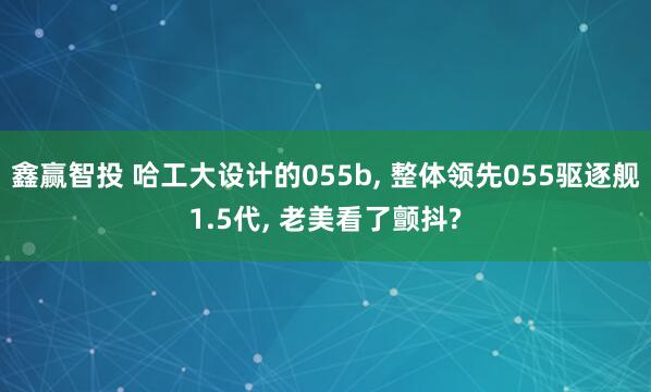 鑫赢智投 哈工大设计的055b, 整体领先055驱逐舰1.5代, 老美看了颤抖?
