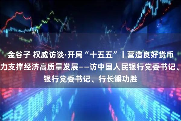 金谷子 权威访谈·开局“十五五”丨营造良好货币金融环境 有力支撑经济高质量发展——访中国人民银行党委书记、行长潘功胜