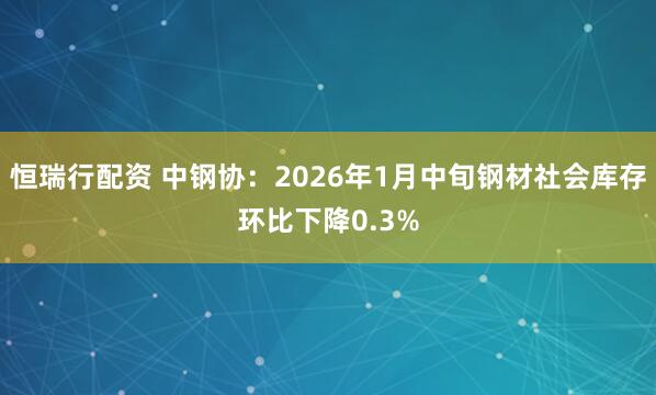 恒瑞行配资 中钢协：2026年1月中旬钢材社会库存环比下降0.3%