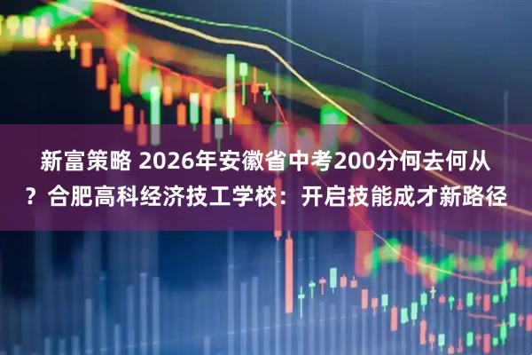 新富策略 2026年安徽省中考200分何去何从？合肥高科经济技工学校：开启技能成才新路径