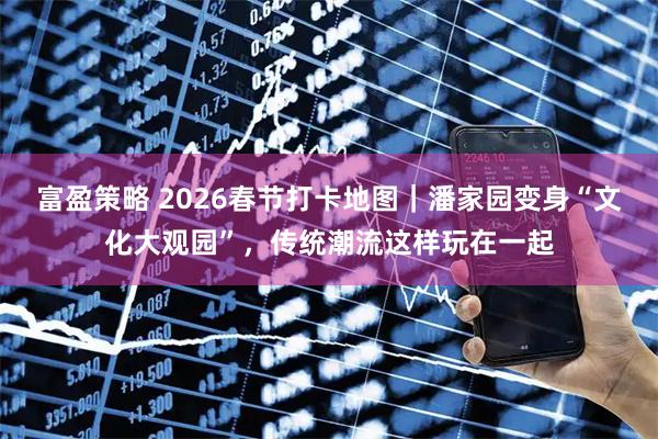 富盈策略 2026春节打卡地图｜潘家园变身“文化大观园”，传统潮流这样玩在一起