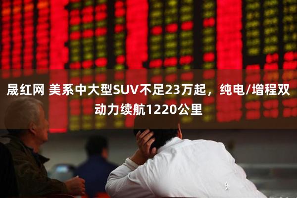 晟红网 美系中大型SUV不足23万起，纯电/增程双动力续航1220公里