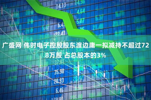 广盛网 伟时电子控股股东渡边庸一拟减持不超过728万股 占总股本的3%