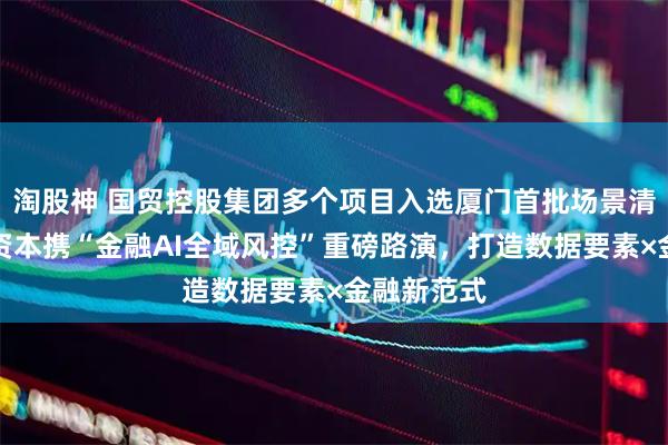 淘股神 国贸控股集团多个项目入选厦门首批场景清单！国贸资本携“金融AI全域风控”重磅路演，打造数据要素×金融新范式
