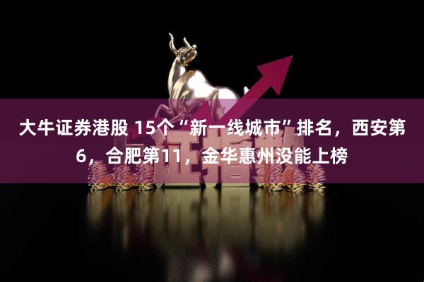 大牛证券港股 15个“新一线城市”排名，西安第6，合肥第11，金华惠州没能上榜